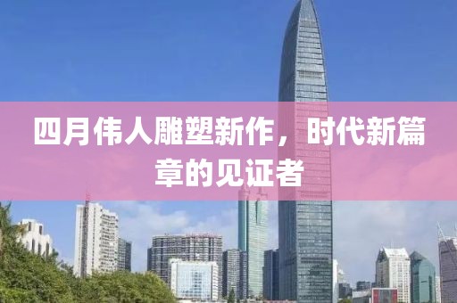 四月伟人雕塑新作，时代新篇章的见证者