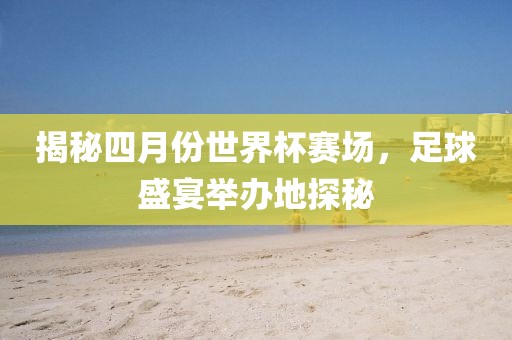 揭秘四月份世界杯赛场，足球盛宴举办地探秘