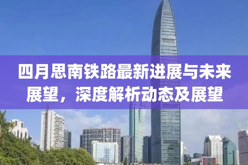 四月思南铁路最新进展与未来展望，深度解析动态及展望