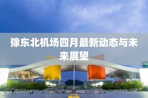 豫东北机场四月最新动态与未来展望