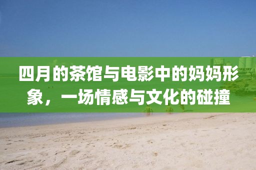 四月的茶馆与电影中的妈妈形象，一场情感与文化的碰撞