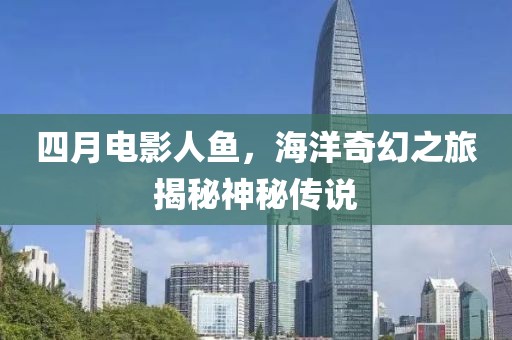 四月电影人鱼，海洋奇幻之旅揭秘神秘传说