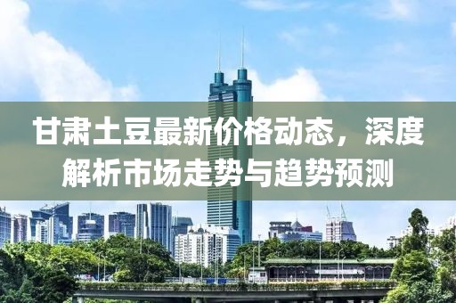 甘肃土豆最新价格动态，深度解析市场走势与趋势预测