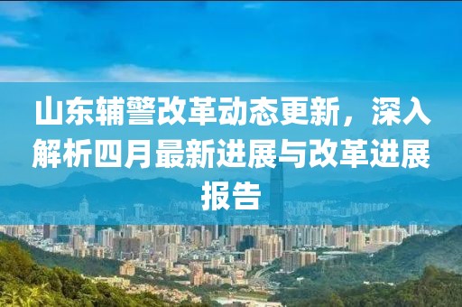 山东辅警改革动态更新，深入解析四月最新进展与改革进展报告