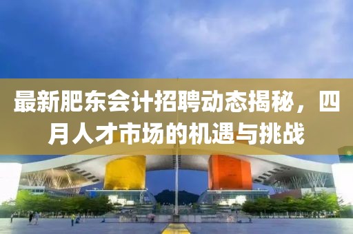 最新肥东会计招聘动态揭秘，四月人才市场的机遇与挑战