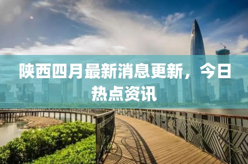 陕西四月最新消息更新，今日热点资讯