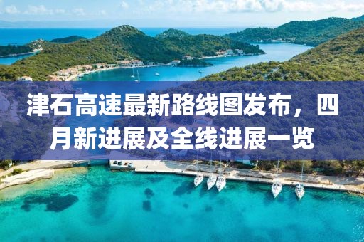津石高速最新路线图发布，四月新进展及全线进展一览