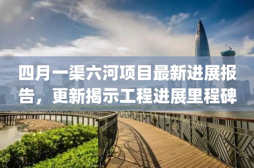 四月一渠六河项目最新进展报告，更新揭示工程进展里程碑