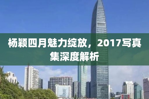杨颖四月魅力绽放，2017写真集深度解析