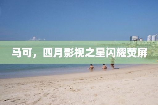 马可，四月影视之星闪耀荧屏