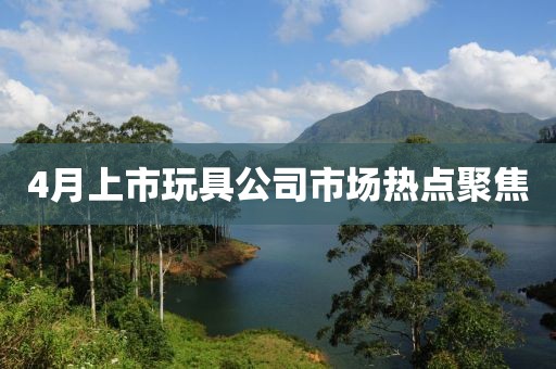 4月上市玩具公司市场热点聚焦