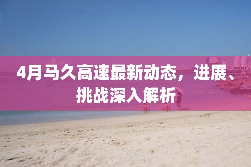 4月马久高速最新动态，进展、挑战深入解析
