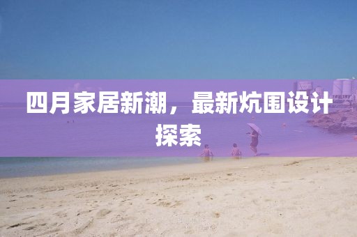 四月家居新潮，最新炕围设计探索