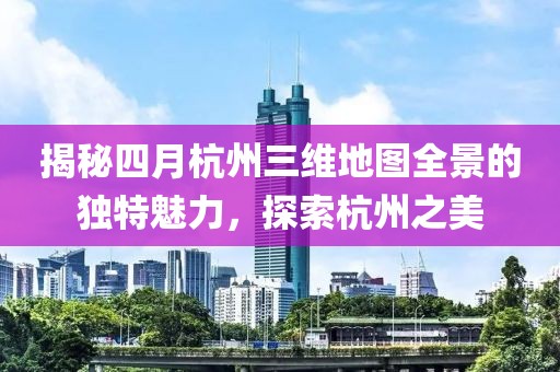 揭秘四月杭州三维地图全景的独特魅力，探索杭州之美