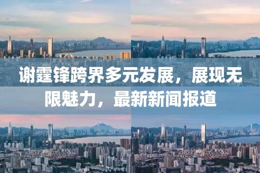 谢霆锋跨界多元发展，展现无限魅力，最新新闻报道