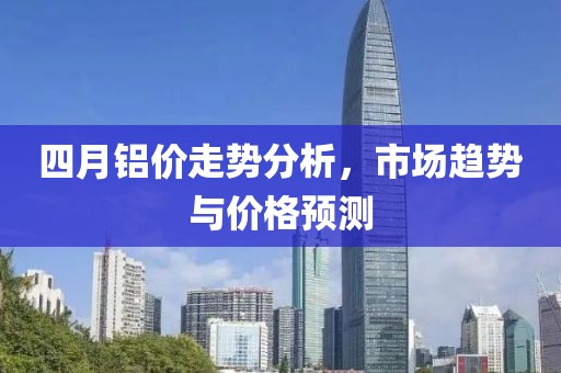 四月铝价走势分析，市场趋势与价格预测
