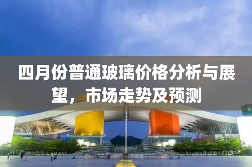 四月份普通玻璃价格分析与展望，市场走势及预测