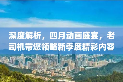 深度解析，四月动画盛宴，老司机带您领略新季度精彩内容