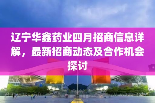 辽宁华鑫药业四月招商信息详解，最新招商动态及合作机会探讨