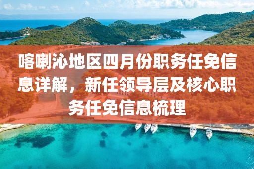 喀喇沁地区四月份职务任免信息详解，新任领导层及核心职务任免信息梳理
