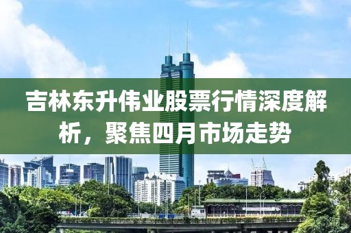 吉林东升伟业股票行情深度解析，聚焦四月市场走势