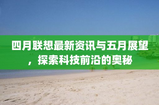 四月联想最新资讯与五月展望，探索科技前沿的奥秘