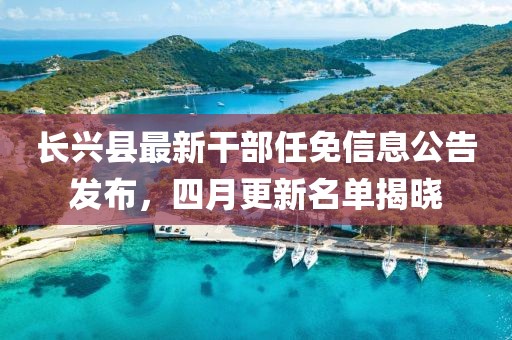 长兴县最新干部任免信息公告发布，四月更新名单揭晓