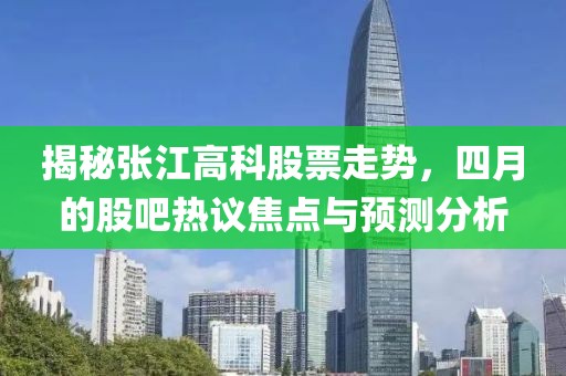 揭秘张江高科股票走势，四月的股吧热议焦点与预测分析