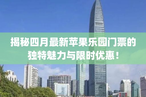 揭秘四月最新苹果乐园门票的独特魅力与限时优惠！