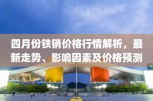 四月份铁销价格行情解析，最新走势、影响因素及价格预测