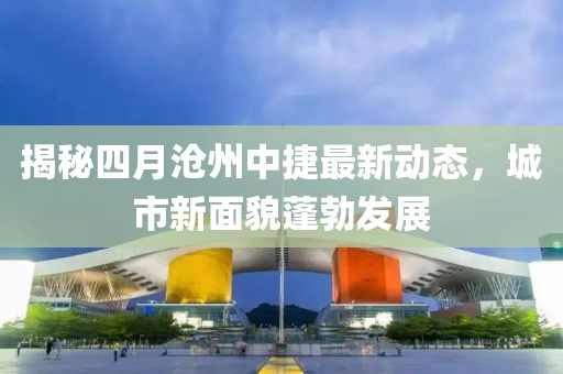 揭秘四月沧州中捷最新动态，城市新面貌蓬勃发展