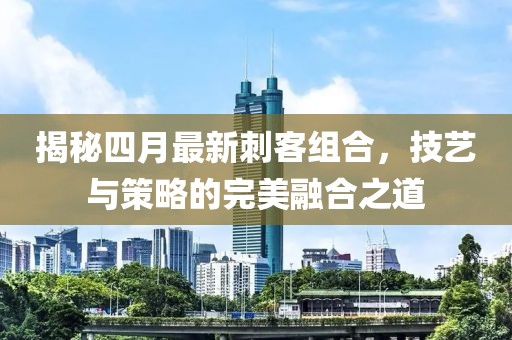 揭秘四月最新刺客组合，技艺与策略的完美融合之道