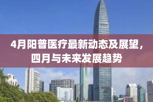 4月阳普医疗最新动态及展望，四月与未来发展趋势