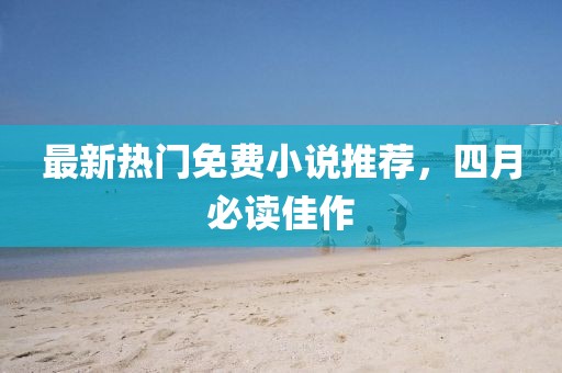 最新热门免费小说推荐，四月必读佳作