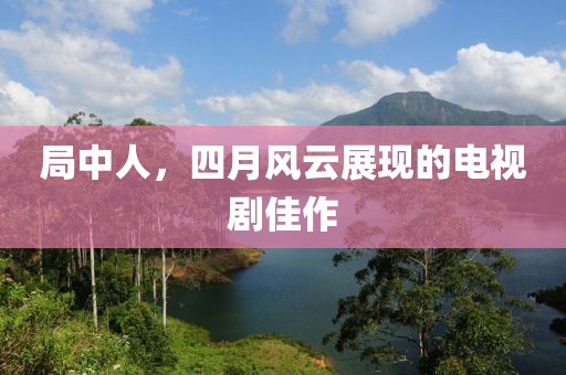 局中人，四月风云展现的电视剧佳作