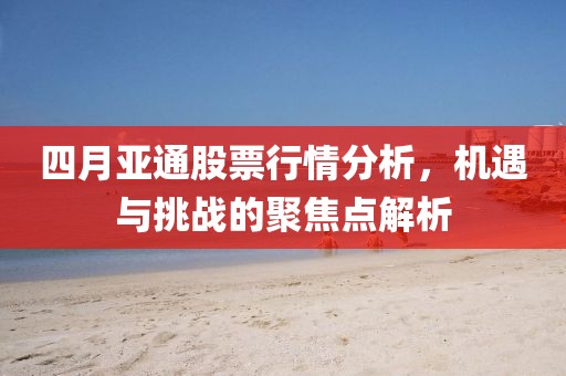 四月亚通股票行情分析，机遇与挑战的聚焦点解析