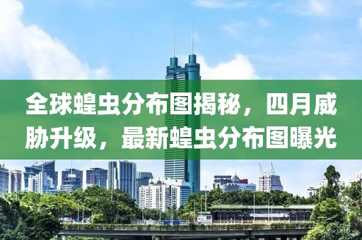 全球蝗虫分布图揭秘，四月威胁升级，最新蝗虫分布图曝光