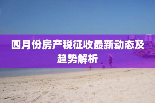 四月份房产税征收最新动态及趋势解析