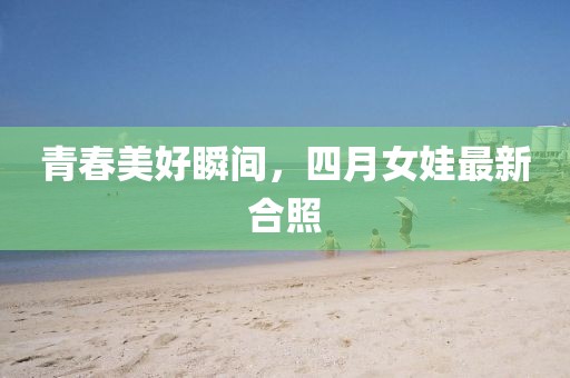 青春美好瞬间，四月女娃最新合照