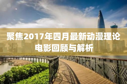 聚焦2017年四月最新动漫理论电影回顾与解析