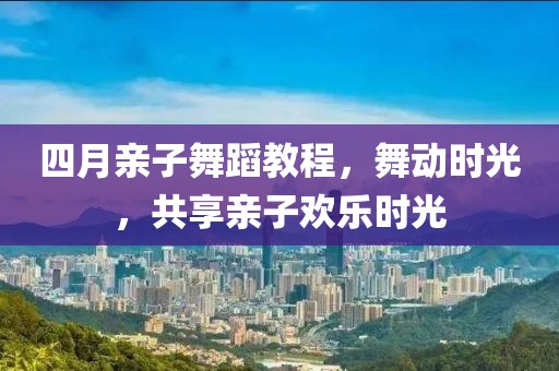 四月亲子舞蹈教程，舞动时光，共享亲子欢乐时光