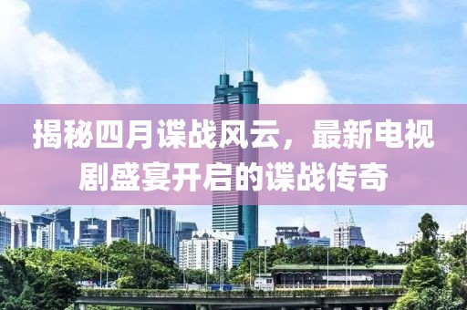 揭秘四月谍战风云，最新电视剧盛宴开启的谍战传奇