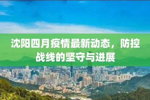 沈阳四月疫情最新动态，防控战线的坚守与进展