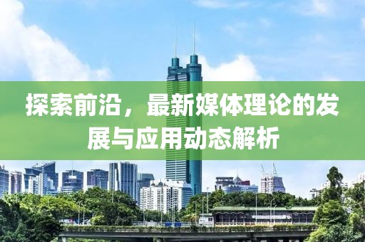 探索前沿，最新媒体理论的发展与应用动态解析