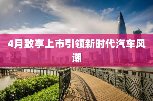 4月致享上市引领新时代汽车风潮