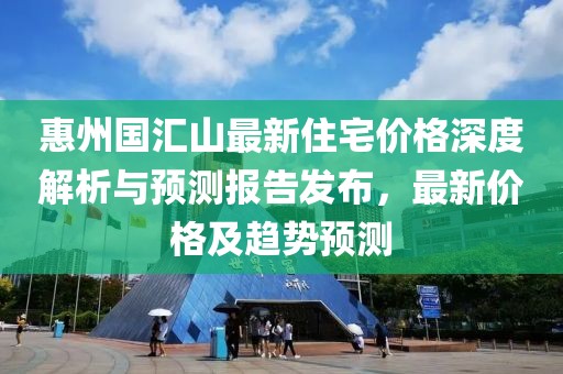 惠州国汇山最新住宅价格深度解析与预测报告发布，最新价格及趋势预测