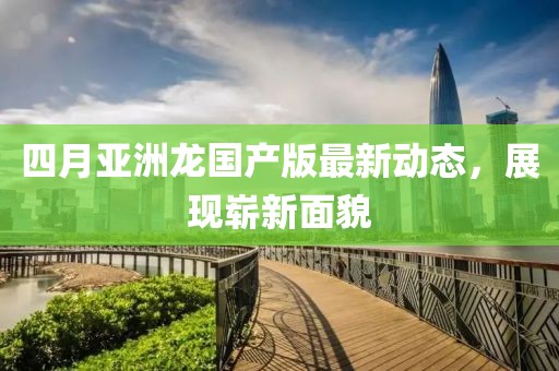 四月亚洲龙国产版最新动态，展现崭新面貌