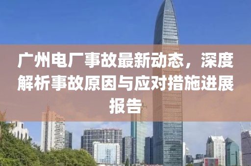 广州电厂事故最新动态，深度解析事故原因与应对措施进展报告