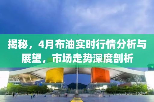 揭秘，4月布油实时行情分析与展望，市场走势深度剖析