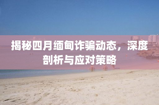 揭秘四月缅甸诈骗动态，深度剖析与应对策略
